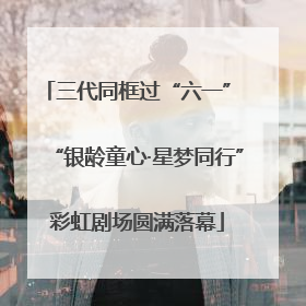 三代同框过“六一” “银龄童心·星梦同行”彩虹剧场圆满落幕