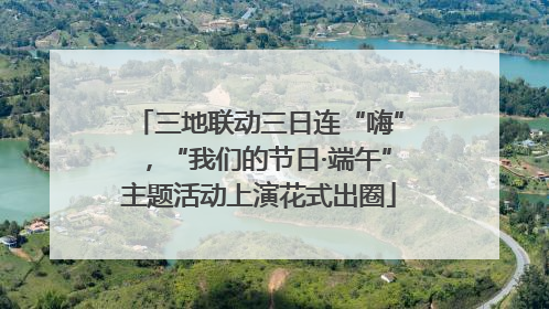 三地联动三日连“嗨”，“我们的节日·端午”主题活动上演花式出圈