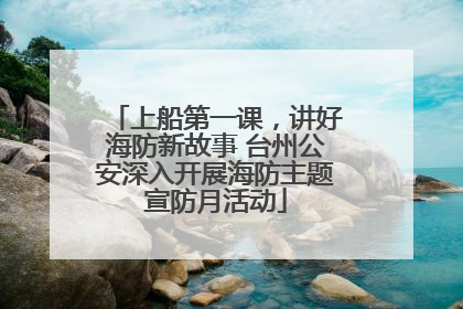 上船第一课，讲好海防新故事 台州公安深入开展海防主题宣防月活动
