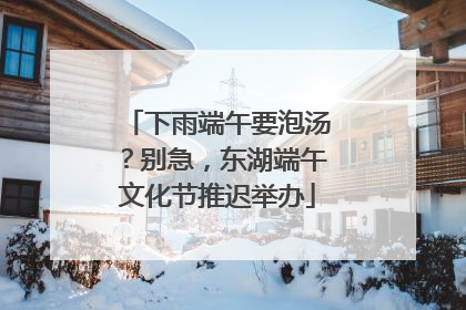 下雨端午要泡汤？别急，东湖端午文化节推迟举办