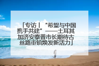 专访丨“希望与中国携手共建”——土耳其加济安泰普市长期待古丝路重镇焕发新活力