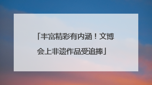 丰富精彩有内涵！文博会上非遗作品受追捧