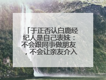 于正否认白鹿经纪人是自己表妹：不会跟同事做朋友，不会让亲友介入到我的工作