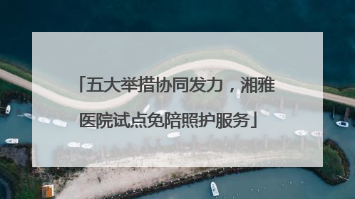 五大举措协同发力，湘雅医院试点免陪照护服务