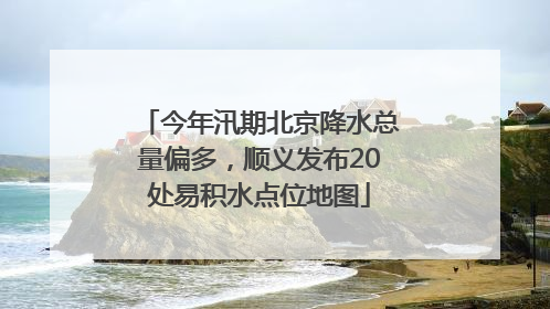 今年汛期北京降水总量偏多，顺义发布20处易积水点位地图