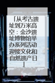 从考古遗址到万米高空：金沙遗址博物馆举办系列活动迎接文化和自然遗产日
