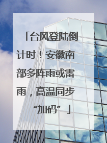 台风登陆倒计时！安徽南部多阵雨或雷雨，高温同步“加码”