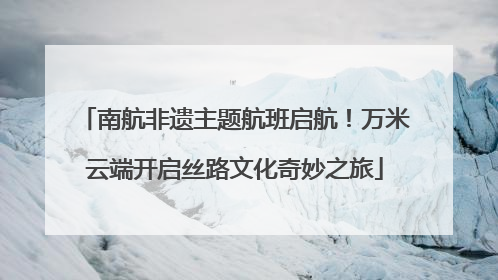 南航非遗主题航班启航！万米云端开启丝路文化奇妙之旅