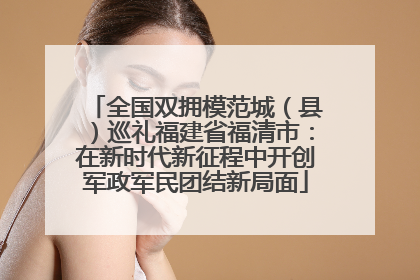 全国双拥模范城（县）巡礼福建省福清市：在新时代新征程中开创军政军民团结新局面