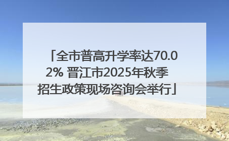 全市普高升学率达70.02% 晋江市2025年秋季招生政策现场咨询会举行