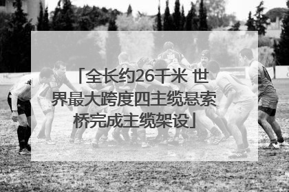 全长约26千米 世界最大跨度四主缆悬索桥完成主缆架设