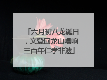 六月初八龙诞日，文登回龙山唱响三百年仁孝非遗