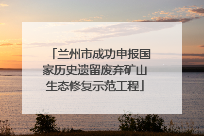 兰州市成功申报国家历史遗留废弃矿山生态修复示范工程