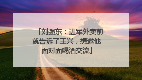 刘强东：进军外卖前就告诉了王兴，想邀他面对面喝酒交流