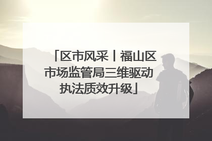 区市风采丨福山区市场监管局三维驱动执法质效升级