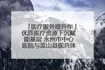 医疗服务提升年丨优质医疗资源下沉赋能基层 永州市中心医院与蓝山县医共体总院共筑健康屏障