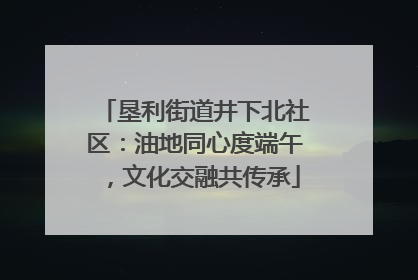 垦利街道井下北社区：油地同心度端午，文化交融共传承