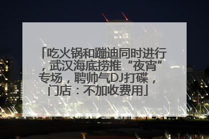 吃火锅和蹦迪同时进行，武汉海底捞推“夜宵”专场，聘帅气DJ打碟，门店：不加收费用