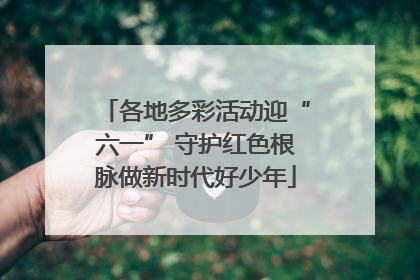 各地多彩活动迎“六一” 守护红色根脉做新时代好少年