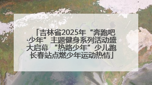 吉林省2025年“奔跑吧·少年”主题健身系列活动盛大启幕 “热路少年”少儿跑长春站点燃少年运动热情