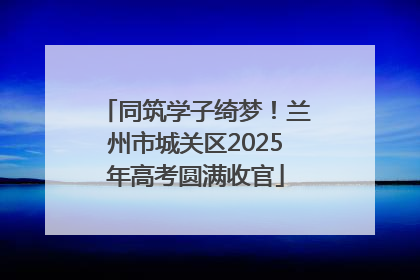 同筑学子绮梦！兰州市城关区2025年高考圆满收官