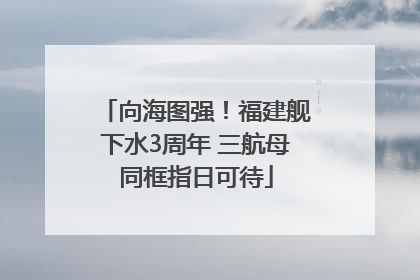 向海图强！福建舰下水3周年 三航母同框指日可待