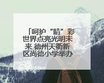呵护“睛”彩世界点亮光明未来 德州天衢新区尚德小学举办爱眼日活动