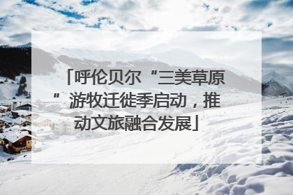 呼伦贝尔“三美草原”游牧迁徙季启动，推动文旅融合发展