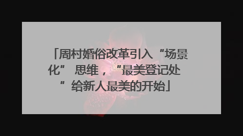 周村婚俗改革引入“场景化” 思维，“最美登记处”给新人最美的开始