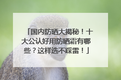 国内防晒大揭秘！十大公认好用防晒霜有哪些？这样选不踩雷！