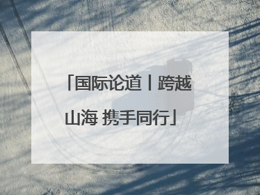 国际论道丨跨越山海 携手同行