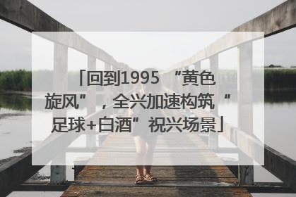回到1995 “黄色旋风”，全兴加速构筑“足球+白酒”祝兴场景