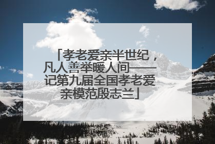孝老爱亲半世纪，凡人善举暖人间——记第九届全国孝老爱亲模范殷志兰