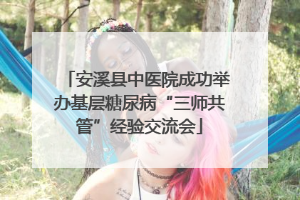 安溪县中医院成功举办基层糖尿病“三师共管”经验交流会