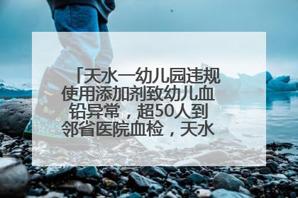天水一幼儿园违规使用添加剂致幼儿血铅异常，超50人到邻省医院血检，天水派专员到西安协助