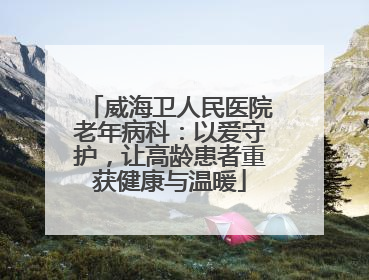 威海卫人民医院老年病科：以爱守护，让高龄患者重获健康与温暖