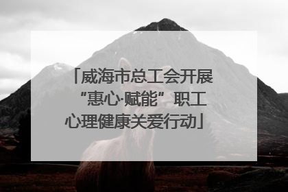 威海市总工会开展“惠心·赋能”职工心理健康关爱行动