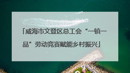 威海市文登区总工会“一镇一品”劳动竞赛赋能乡村振兴