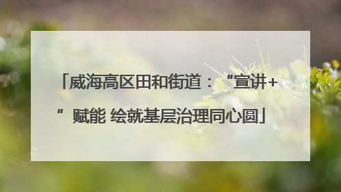 威海高区田和街道：“宣讲+”赋能 绘就基层治理同心圆