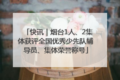 快讯｜烟台1人、2集体获评全国优秀少先队辅导员、集体荣誉称号