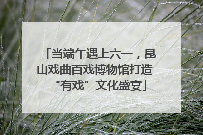 当端午遇上六一，昆山戏曲百戏博物馆打造“有戏”文化盛宴
