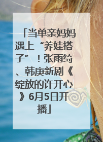 当单亲妈妈遇上“养娃搭子”！张雨绮、韩庚新剧《绽放的许开心》6月5日开播
