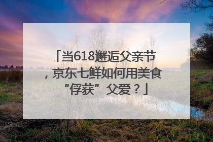 当618邂逅父亲节，京东七鲜如何用美食“俘获”父爱？