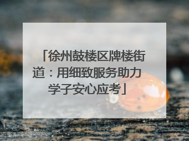 徐州鼓楼区牌楼街道：用细致服务助力学子安心应考