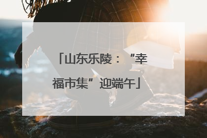 山东乐陵：“幸福市集”迎端午