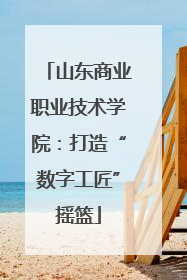 山东商业职业技术学院：打造“数字工匠”摇篮