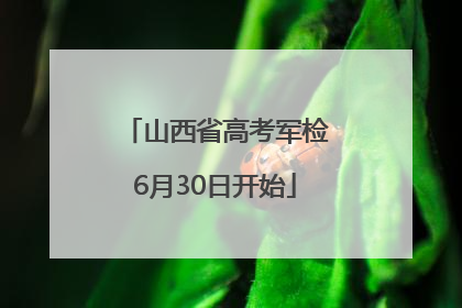 山西省高考军检6月30日开始