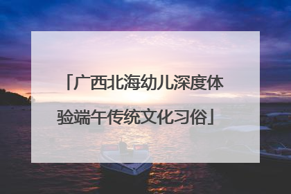 广西北海幼儿深度体验端午传统文化习俗