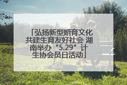 弘扬新型婚育文化 共建生育友好社会 湖南举办“5.29”计生协会员日活动
