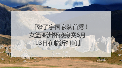 张子宇国家队首秀！女篮亚洲杯热身赛6月13日在临沂打响